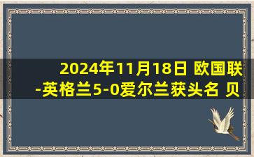 2024年11月18日 欧国联-英格兰5-0爱尔兰获头名 贝林厄姆造红点+2助攻凯恩点射